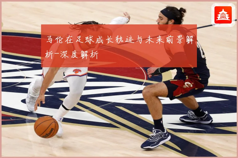 马伦在足球成长轨迹与未来前景解析-深度解析